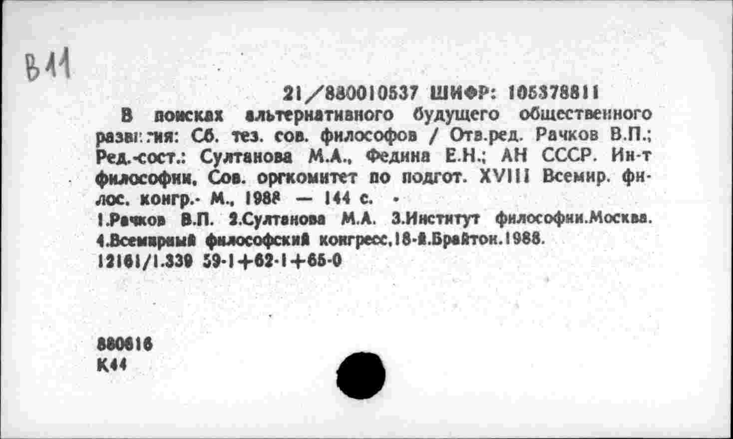 ﻿М4
21/830010537 ШИФР: 105378811
В поисках альтернативного будущего общественного разаг..*ия: Сб. тез. сов. философов / Отв.ред. Рачков В.П.; Ред.-сост.: Султанова М.А., Федина Е.Н.; АН СССР. Ин-т философии. Сов. оргкомитет по подгот. XVIII Всемир. филее. конгр.- М., 1988 — 144 с. • (.Рачков В.П. ».Султанова М.А. З.Институт философии.Москва, 4 .Всем крем» философски* конгресс, 18-1.Врайтои. 1988. 12181/1.339 59-1+62-1+65-0
880616 К44